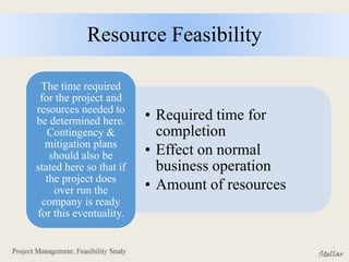 Resource Feasibility
• Required time for
completion
• Effect on normal
business operation
• Amount of resources
The time required
for the project and
resources needed to
be determined here.
Contingency &
mitigation plans
should also be
stated here so that if
the project does
over run the
company is ready
for this eventuality.
 