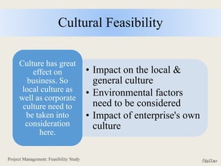 Cultural Feasibility
• Impact on the local &
general culture
• Environmental factors
need to be considered
• Impact of enterprise's own
culture
Culture has great
effect on
business. So
local culture as
well as corporate
culture need to
be taken into
consideration
here.
 