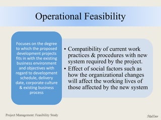 Operational Feasibility
• Compatibility of current work
practices & procedures with new
system required by the project.
• Effect of social factors such as
how the organizational changes
will affect the working lives of
those affected by the new system
Focuses on the degree
to which the proposed
development projects
fits in with the existing
business environment
and objectives with
regard to development
schedule, delivery
date, corporate culture
& existing business
process
 
