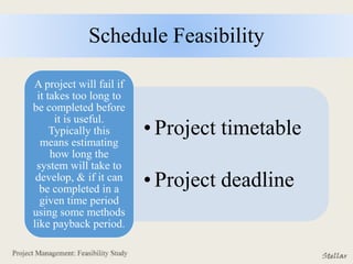 Schedule Feasibility
• Project timetable
• Project deadline
A project will fail if
it takes too long to
be completed before
it is useful.
Typically this
means estimating
how long the
system will take to
develop, & if it can
be completed in a
given time period
using some methods
like payback period.
 