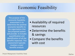 Economic Feasibility
• Availability of required
resources
• Determine the benefits
& savings
• Compare the benefits
with cost
The purpose of the
economic feasibility
assessment is to
determine the positive
economic benefits to
the organization that
the proposed system
will provide. It includes
quantification and
identification of all the
benefits expected. This
assessment typically
involves a cost/
benefits analysis.
 