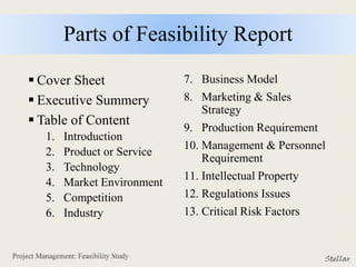 Parts of Feasibility Report
 Cover Sheet
 Executive Summery
 Table of Content
1. Introduction
2. Product or Service
3. Technology
4. Market Environment
5. Competition
6. Industry
7. Business Model
8. Marketing & Sales
Strategy
9. Production Requirement
10. Management & Personnel
Requirement
11. Intellectual Property
12. Regulations Issues
13. Critical Risk Factors
 