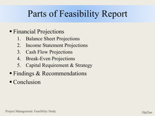 Parts of Feasibility Report
 Financial Projections
1. Balance Sheet Projections
2. Income Statement Projections
3. Cash Flow Projections
4. Break-Even Projections
5. Capital Requirement & Strategy
 Findings & Recommendations
 Conclusion
 