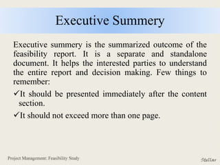 Executive Summery
Executive summery is the summarized outcome of the
feasibility report. It is a separate and standalone
document. It helps the interested parties to understand
the entire report and decision making. Few things to
remember:
It should be presented immediately after the content
section.
It should not exceed more than one page.
 