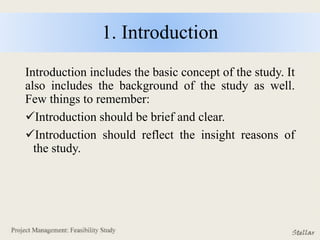 1. Introduction
Introduction includes the basic concept of the study. It
also includes the background of the study as well.
Few things to remember:
Introduction should be brief and clear.
Introduction should reflect the insight reasons of
the study.
 
