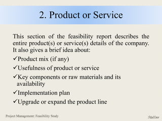 2. Product or Service
This section of the feasibility report describes the
entire product(s) or service(s) details of the company.
It also gives a brief idea about:
Product mix (if any)
Usefulness of product or service
Key components or raw materials and its
availability
Implementation plan
Upgrade or expand the product line
 