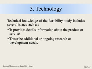 3. Technology
Technical knowledge of the feasibility study includes
several issues such as:
It provides details information about the product or
service.
Describe additional or ongoing research or
development needs.
 