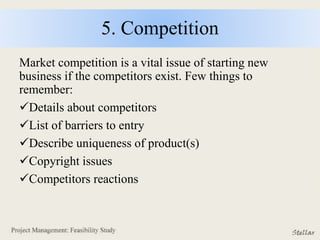 5. Competition
Market competition is a vital issue of starting new
business if the competitors exist. Few things to
remember:
Details about competitors
List of barriers to entry
Describe uniqueness of product(s)
Copyright issues
Competitors reactions
 
