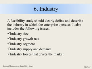 6. Industry
A feasibility study should clearly define and describe
the industry in which the enterprise operates. It also
includes the following issues:
Industry size
Industry growth rate
Industry segment
Industry supply and demand
Industry forces that drives the market
 