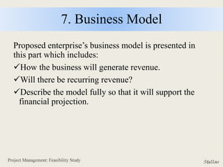 7. Business Model
Proposed enterprise’s business model is presented in
this part which includes:
How the business will generate revenue.
Will there be recurring revenue?
Describe the model fully so that it will support the
financial projection.
 