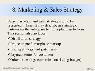 8. Marketing & Sales Strategy
Basic marketing and sales strategy should be
presented in here. It may describe any strategic
partnership the enterprise has or is planning to form.
This section also includes:
Distribution strategy
Projected profit margin or markup
Pricing strategy and justification
Payment terms for customers
Other issues (e.g. warranties, marketing budget)
 