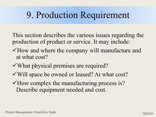 9. Production Requirement
This section describes the various issues regarding the
production of product or service. It may include:
How and where the company will manufacture and
at what cost?
What physical premises are required?
Will space be owned or leased? At what cost?
How complex the manufacturing process is?
Describe equipment needed and cost.
 