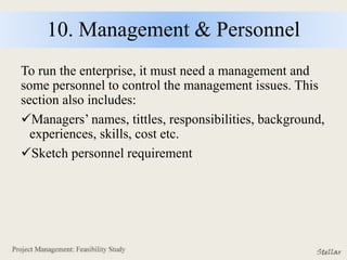 10. Management & Personnel
To run the enterprise, it must need a management and
some personnel to control the management issues. This
section also includes:
Managers’ names, tittles, responsibilities, background,
experiences, skills, cost etc.
Sketch personnel requirement
 