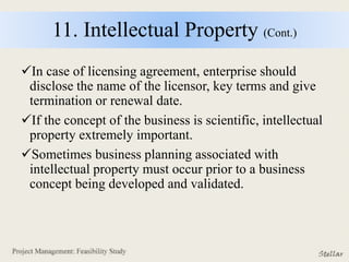11. Intellectual Property (Cont.)
In case of licensing agreement, enterprise should
disclose the name of the licensor, key terms and give
termination or renewal date.
If the concept of the business is scientific, intellectual
property extremely important.
Sometimes business planning associated with
intellectual property must occur prior to a business
concept being developed and validated.
 