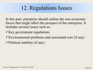 12. Regulations Issues
In this part, enterprise should outline the non-economic
forces that might affect the prospect of the enterprise. It
includes several issues such as:
Key government regulations
Environmental problems and associated cost (if any)
Political stability (if any)
 