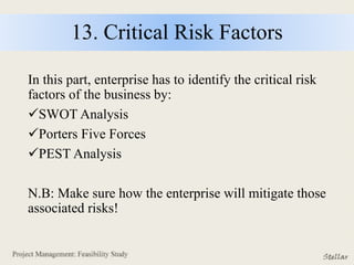 13. Critical Risk Factors
In this part, enterprise has to identify the critical risk
factors of the business by:
SWOT Analysis
Porters Five Forces
PEST Analysis
N.B: Make sure how the enterprise will mitigate those
associated risks!
 