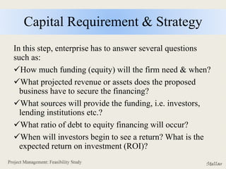 Capital Requirement & Strategy
In this step, enterprise has to answer several questions
such as:
How much funding (equity) will the firm need & when?
What projected revenue or assets does the proposed
business have to secure the financing?
What sources will provide the funding, i.e. investors,
lending institutions etc.?
What ratio of debt to equity financing will occur?
When will investors begin to see a return? What is the
expected return on investment (ROI)?
 