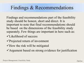 Findings & Recommendations
Findings and recommendations part of the feasibility
study should be honest, short and direct. It is
important to note that final recommendations should
be based on the dimensions of the feasibility study
separately. Few things are important in here such as:
Likelihood of success
Projected return of investment
How the risk will be mitigated
Argument based on strong evidence for justification
 