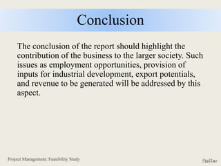 Conclusion
The conclusion of the report should highlight the
contribution of the business to the larger society. Such
issues as employment opportunities, provision of
inputs for industrial development, export potentials,
and revenue to be generated will be addressed by this
aspect.
 