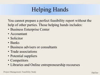 Helping Hands
You cannot prepare a perfect feasibility report without the
help of other parties. Those helping hands includes:
• Business Enterprise Center
• Accountant
• Solicitor
• Banks
• Business advisers or consultants
• Trade associations
• Potential suppliers
• Competitors
• Libraries and Online entrepreneurship recourses
 