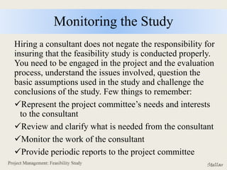 Monitoring the Study
Hiring a consultant does not negate the responsibility for
insuring that the feasibility study is conducted properly.
You need to be engaged in the project and the evaluation
process, understand the issues involved, question the
basic assumptions used in the study and challenge the
conclusions of the study. Few things to remember:
Represent the project committee’s needs and interests
to the consultant
Review and clarify what is needed from the consultant
Monitor the work of the consultant
Provide periodic reports to the project committee
 