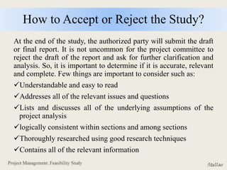 How to Accept or Reject the Study?
At the end of the study, the authorized party will submit the draft
or final report. It is not uncommon for the project committee to
reject the draft of the report and ask for further clarification and
analysis. So, it is important to determine if it is accurate, relevant
and complete. Few things are important to consider such as:
Understandable and easy to read
Addresses all of the relevant issues and questions
Lists and discusses all of the underlying assumptions of the
project analysis
logically consistent within sections and among sections
Thoroughly researched using good research techniques
Contains all of the relevant information
 