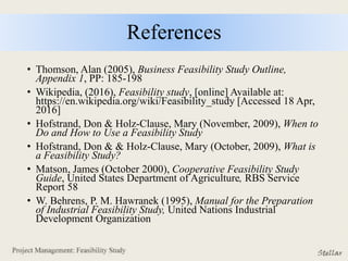 References
• Thomson, Alan (2005), Business Feasibility Study Outline,
Appendix 1, PP: 185-198
• Wikipedia, (2016), Feasibility study, [online] Available at:
https://en.wikipedia.org/wiki/Feasibility_study [Accessed 18 Apr,
2016]
• Hofstrand, Don & Holz-Clause, Mary (November, 2009), When to
Do and How to Use a Feasibility Study
• Hofstrand, Don & & Holz-Clause, Mary (October, 2009), What is
a Feasibility Study?
• Matson, James (October 2000), Cooperative Feasibility Study
Guide, United States Department of Agriculture, RBS Service
Report 58
• W. Behrens, P. M. Hawranek (1995), Manual for the Preparation
of Industrial Feasibility Study, United Nations Industrial
Development Organization
 