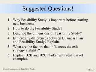 Suggested Questions!
1. Why Feasibility Study is important before starting
new business?
2. How to do the Feasibility Study?
3. Describe the dimensions of Feasibility Study?
4. Is there any differences between Business Plan
and Feasibility Study? Explain.
5. What are the factors that influences the exit
strategy viability?
6. Explain B2B and B2C market with real market
examples.
 