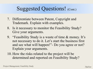 Suggested Questions! (Cont.)
7. Differentiate between Patent, Copyright and
Trademark. Explain with examples.
8. Is it necessary to monitor the Feasibility Study?
Give your arguments.
9. “Feasibility Study is a waste of time & money. It’s
not necessary to do it. Let’s start the business first
and see what will happen!”- Do you agree or not?
Explain your arguments.
10. How the risks related to the project will be
determined and reported on Feasibility Study?
 