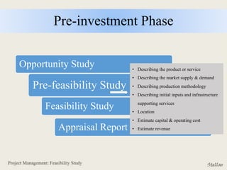 Pre-investment Phase
Opportunity Study
Pre-feasibility Study
Feasibility Study
Appraisal Report
• Describing the product or service
• Describing the market supply & demand
• Describing production methodology
• Describing initial inputs and infrastructure
supporting services
• Location
• Estimate capital & operating cost
• Estimate revenue
 