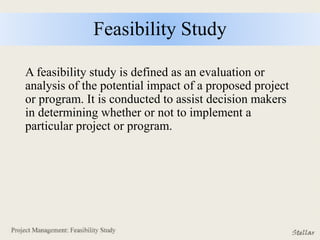 Feasibility Study
A feasibility study is defined as an evaluation or
analysis of the potential impact of a proposed project
or program. It is conducted to assist decision makers
in determining whether or not to implement a
particular project or program.
 