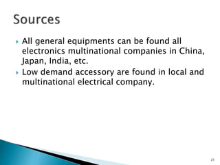  All general equipments can be found all
electronics multinational companies in China,
Japan, India, etc.
 Low demand accessory are found in local and
multinational electrical company.
21
 
