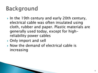  In the 19th century and early 20th century,
electrical cable was often insulated using
cloth, rubber and paper. Plastic materials are
generally used today, except for high-
reliability power cables
 Only import and sell
 Now the demand of electrical cable is
increasing
6
 