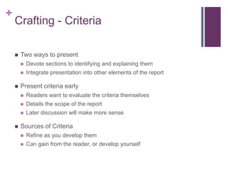 +
    Crafting - Criteria

       Two ways to present
           Devote sections to identifying and explaining them
           Integrate presentation into other elements of the report

       Present criteria early
           Readers want to evaluate the criteria themselves
           Details the scope of the report
           Later discussion will make more sense

       Sources of Criteria
           Refine as you develop them
           Can gain from the reader, or develop yourself
 