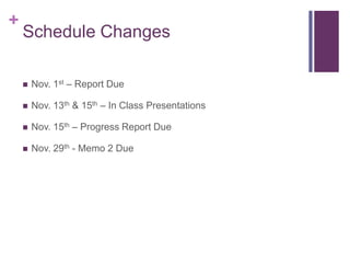 +
    Schedule Changes

       Nov. 1st – Report Due

       Nov. 13th & 15th – In Class Presentations

       Nov. 15th – Progress Report Due

       Nov. 29th - Memo 2 Due
 