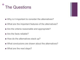 +
    The Questions

       Why is it important to consider the alternatives?

       What are the important features of the alternatives?

       Are the criteria reasonable and appropriate?

       Are the facts reliable?

       How do the alternatives stack up?

       What conclusions are drawn about the alternatives?

       What are the next steps?
 