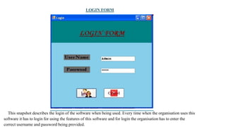 LOGIN FORM
This snapshot describes the login of the software when being used. Every time when the organisation uses this
software it has to login for using the features of this software and for login the organisation has to enter the
correct username and password being provided.
 