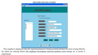 HISTORY DETAILS FORM
This snapshot is displayed when the experienced person is being recruited and then this form is being filled by
the admin for entering details like employee id,company name,last position ,extra activity etc as he/she is
experienced.
 