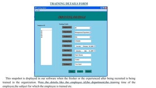 TRAINING DETAILS FORM
This snapshot is displayed in our software when the fresher or the experienced after being recruited is being
trained in the organization. Here the details like the employee id,the department,the training time of the
employee,the subject for which the employee is trained etc.
 