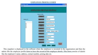 EMPLOYEE PROFILE FORM
This snapshot is displayed in the software when the employee is recruited in the organization and then the
admin fills the employee profile form to have the record of the employee details. This form consists of details
like the employee’s name, address, contact number, joining date etc.
 