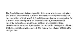 The feasibility analysis is designed to determine whether or not, given
the project environment, a project will be successful (in virtually any
interpretation of that word). A feasibility analysis may be conducted for
a project with an emphasis on financial viability, environmental
integrity, cultural acceptability, or political practicability. It is a
determination as to the likelihood of success and a description of how
that determination was achieved. The mainly three types of feasibility
analysis like:
 