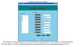 PAYROLL DETAILS FORM
This snapshot is being displayed in our software when the payroll details of the employee is being decided by
the hr,the details are being entered by the admin consisting of fields like the salary,allowance,position id etc
 