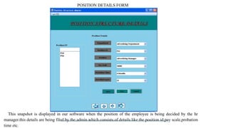 POSITION DETAILS FORM
This snapshot is displayed in our software when the position of the employee is being decided by the hr
manager.this details are being filed by the admin which consists of details like the position id,pay scale,probation
time etc.
 