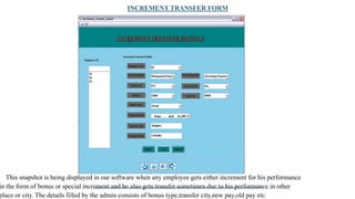 INCREMENT TRANSFER FORM
This snapshot is being displayed in our software when any employee gets either increment for his performance
in the form of bonus or special increment and he also gets transfer sometimes due to his performance in other
place or city. The details filled by the admin consists of bonus type,transfer city,new pay,old pay etc.
 