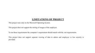 LIMITATIONS OF PROJECT
This project runs only on the Microsoft Operating System.
This project does not support the storing of images of the employee.
To run these requirements the computer’s requirement should match with the .net requirements.
This project does not support separate viewing of data to admin and employee i.e less security is
provided.
 