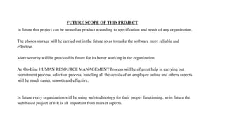 FUTURE SCOPE OF THIS PROJECT
In future this project can be treated as product according to specification and needs of any organization.
The photos storage will be carried out in the future so as to make the software more reliable and
effective.
More security will be provided in future for its better working in the organization.
An On-Line HUMAN RESOURCE MANAGEMENT Process will be of great help in carrying out
recruitment process, selection process, handling all the details of an employee online and others aspects
will be much easier, smooth and effective.
In future every organization will be using web technology for their proper functioning, so in future the
web based project of HR is all important from market aspects.
 