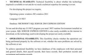 • TECHNICAL FEASIILITY: Technical feasibility is about whether the technology
required is available or not and do we need a technical expertise for running it or not.
For developing this project we require,
Operating system: windows XP, windows 2011
Language: C#.NET
Database: MICROSOFT SQL SERVER 2005 EXPRESS EDITION
To run and develop any C#.NET program you need .NET runtime Environment installed on
your system. SQL SERVER EXPRESS EDITION is also easily available on the internet to
download, so the technology used in developing the project are easily available.
• OPERATIONAL FEASIBILITY: This feasibility checks whether the operations are
being performed properly by the software or not, whether the users problems are solved by
the software or not.
To achieve operational feasibility we have databases of the employees with their personal
and general details, their payroll records, their leave records, their probation records and
 
