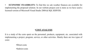 • ECONOMIC FEASIBILITY: To find this we ask weather finances are available for
implementing the proposed solution. In our website project cost is more as we have used a
licensed version of Microsoft Visual Studio 2008 & SQL SERVER.
•COST ANALYSIS
It is a study of the costs spent on the personnel, products, equipment, etc. associated with
implementing a project, program, service, or other activities. Mainly there are two types of
costs:
•Direct costs
•Indirect costs
 