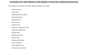 SNAPSHOTS OF THE FORMS IN THE PROJECT WITH THE COMPONENT DETAILS
•The snapshots of the project with their component details are as under:
•Welcome screen
•Login form
•MDI form (main window)
•Recruitment form
•Applicant form
•History form
•Training form
•Probation confirmation form
•Employee profile form
•General form
•Qualification form
•Payroll form
•Position details form
•Leave details for
•Time schedule form
•Increment/transfer form
 
