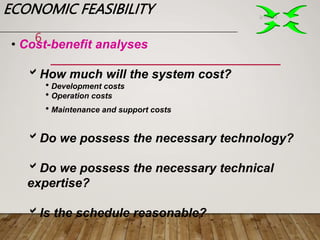 ECONOMIC FEASIBILITY 2/1/2023
6
• Cost-benefit analyses
How much will the system cost?
Development costs
Operation costs
Maintenance and support costs
Do we possess the necessary technology?
Do we possess the necessary technical
expertise?
Is the schedule reasonable?
 